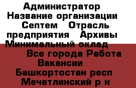 Администратор › Название организации ­ Септем › Отрасль предприятия ­ Архивы › Минимальный оклад ­ 25 000 - Все города Работа » Вакансии   . Башкортостан респ.,Мечетлинский р-н